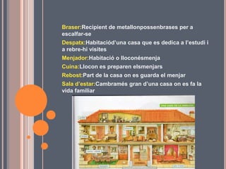 Braser:Recipient de metallonpossenbrases per a
escalfar-se
Despatx:Habitaciód’una casa que es dedica a l’estudi i
a rebre-hi visites
Menjador:Habitació o lloconésmenja
Cuina:Llocon es preparen elsmenjars
Rebost:Part de la casa on es guarda el menjar
Sala d’estar:Cambramés gran d’una casa on es fa la
vida familiar
 