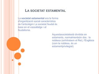 LA SOCIETAT ESTAMENTAL
La societat estamental era la forma
d'organització social característica
de l'anticrègim La societat feudal és
basa en el vassallatge i el
feudalisme.
                               Aquestasocietatestà dividida en
                               estaments, normalmentsón dos : la
                               noblesa (onhitrobem el Rei), l'Esglèsia
                               (com la noblesa, és un
                               estamentprivilegiat)
 