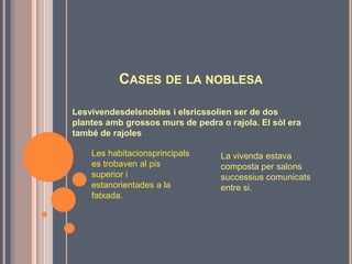 CASES DE LA NOBLESA

Lesvivendesdelsnobles i elsricssolien ser de dos
plantes amb grossos murs de pedra o rajola. El sòl era
també de rajoles

    Les habitacionsprincipals      La vivenda estava
    es trobaven al pis             composta per salons
    superior i                     successius comunicats
    estanorientades a la           entre si.
    fatxada.
 