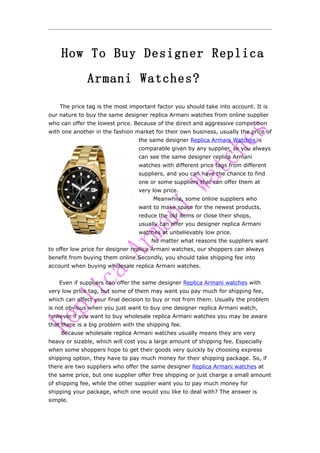 How To Buy Designer Replica
              Armani Watches?

    The price tag is the most important factor you should take into account. It is
our nature to buy the same designer replica Armani watches from online supplier
who can offer the lowest price. Because of the direct and aggressive competition
with one another in the fashion market for their own business, usually the price of
                                 the same designer Replica Armani Watches is
                                 comparable given by any supplier, so you always
                                 can see the same designer replica Armani
                                 watches with different price tags from different
                                 suppliers, and you can have the chance to find
                                 one or some suppliers that can offer them at
                                 very low price.
                                       Meanwhile, some online suppliers who
                                 want to make space for the newest products,
                                 reduce the old items or close their shops,
                                 usually can offer you designer replica Armani
                                 watches at unbelievably low price.
                                      No matter what reasons the suppliers want
to offer low price for designer replica Armani watches, our shoppers can always
benefit from buying them online.Secondly, you should take shipping fee into
account when buying wholesale replica Armani watches.


    Even if suppliers can offer the same designer Replica Armani watches with
very low price tag, but some of them may want you pay much for shipping fee,
which can affect your final decision to buy or not from them. Usually the problem
is not obvious when you just want to buy one designer replica Armani watch,
however if you want to buy wholesale replica Armani watches you may be aware
that there is a big problem with the shipping fee.
    Because wholesale replica Armani watches usually means they are very
heavy or sizable, which will cost you a large amount of shipping fee. Especially
when some shoppers hope to get their goods very quickly by choosing express
shipping option, they have to pay much money for their shipping package. So, if
there are two suppliers who offer the same designer Replica Armani watches at
the same price, but one supplier offer free shipping or just charge a small amount
of shipping fee, while the other supplier want you to pay much money for
shipping your package, which one would you like to deal with? The answer is
simple.
 