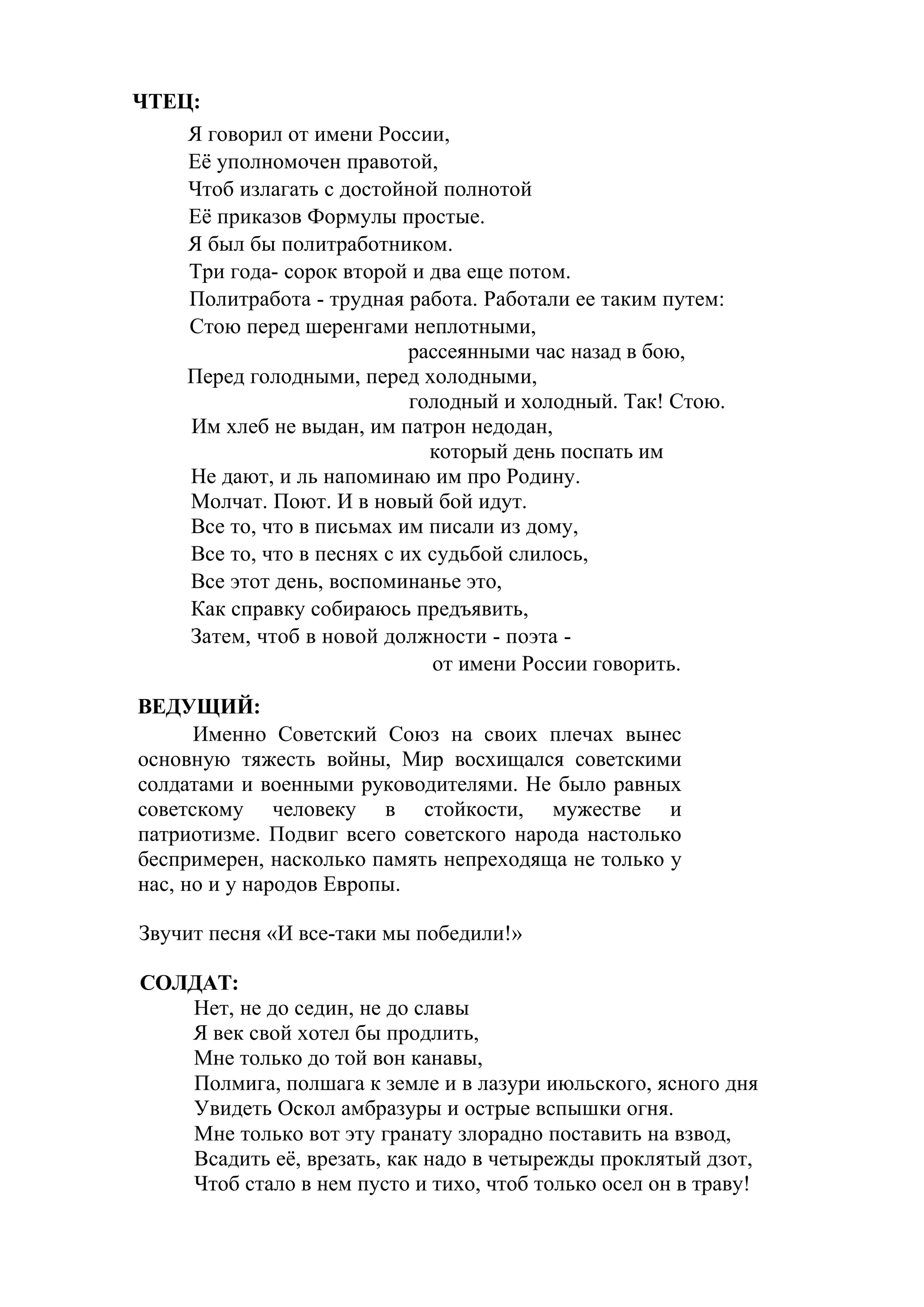 ЧТЕЦ:
    Я говорил от имени России,
    Её уполномочен правотой,
    Чтоб излагать с достойной полнотой
    Её приказов Формулы простые.
    Я был бы политработником.
    Три года- сорок второй и два еще потом.
    Политработа - трудная работа. Работали ее таким путем:
    Стою перед шеренгами неплотными,
                            рассеянными час назад в бою,
    Перед голодными, перед холодными,
                            голодный и холодный. Так! Стою.
    Им хлеб не выдан, им патрон недодан,
                              который день поспать им
    Не дают, и ль напоминаю им про Родину.
    Молчат. Поют. И в новый бой идут.
    Все то, что в письмах им писали из дому,
    Все то, что в песнях с их судьбой слилось,
    Все этот день, воспоминанье это,
    Как справку собираюсь предъявить,
    Затем, чтоб в новой должности - поэта -
                              от имени России говорить.
ВЕДУЩИЙ:
      Именно Советский Союз на своих плечах вынес
основную тяжесть войны, Мир восхищался советскими
солдатами и военными руководителями. Не было равных
советскому человеку в стойкости, мужестве и
патриотизме. Подвиг всего советского народа настолько
беспримерен, насколько память непреходяща не только у
нас, но и у народов Европы.

Звучит песня «И все-таки мы победили!»

СОЛДАТ:
   Нет, не до седин, не до славы
   Я век свой хотел бы продлить,
   Мне только до той вон канавы,
   Полмига, полшага к земле и в лазури июльского, ясного дня
   Увидеть Оскол амбразуры и острые вспышки огня.
   Мне только вот эту гранату злорадно поставить на взвод,
   Всадить её, врезать, как надо в четырежды проклятый дзот,
   Чтоб стало в нем пусто и тихо, чтоб только осел он в траву!
 