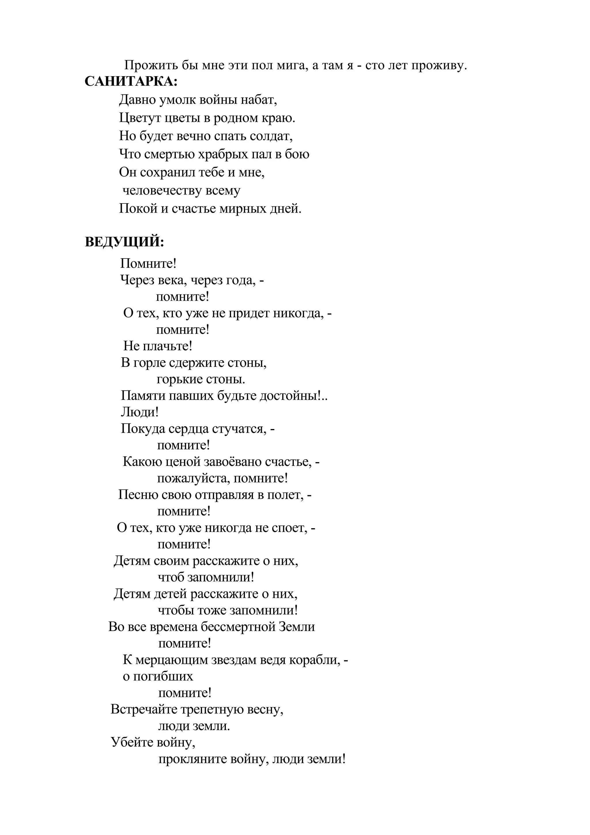 Прожить бы мне эти пол мига, а там я - сто лет проживу.
САНИТАРКА:
   Давно умолк войны набат,
   Цветут цветы в родном краю.
   Но будет вечно спать солдат,
   Что смертью храбрых пал в бою
   Он сохранил тебе и мне,
    человечеству всему
   Покой и счастье мирных дней.

ВЕДУЩИЙ:
     Помните!
     Через века, через года, -
           помните!
     О тех, кто уже не придет никогда, -
           помните!
     Не плачьте!
     В горле сдержите стоны,
           горькие стоны.
     Памяти павших будьте достойны!..
     Люди!
     Покуда сердца стучатся, -
           помните!
     Какою ценой завоёвано счастье, -
           пожалуйста, помните!
    Песню свою отправляя в полет, -
           помните!
    О тех, кто уже никогда не споет, -
           помните!
    Детям своим расскажите о них,
           чтоб запомнили!
    Детям детей расскажите о них,
           чтобы тоже запомнили!
   Во все времена бессмертной Земли
           помните!
     К мерцающим звездам ведя корабли, -
     о погибших
           помните!
   Встречайте трепетную весну,
           люди земли.
   Убейте войну,
           прокляните войну, люди земли!
 