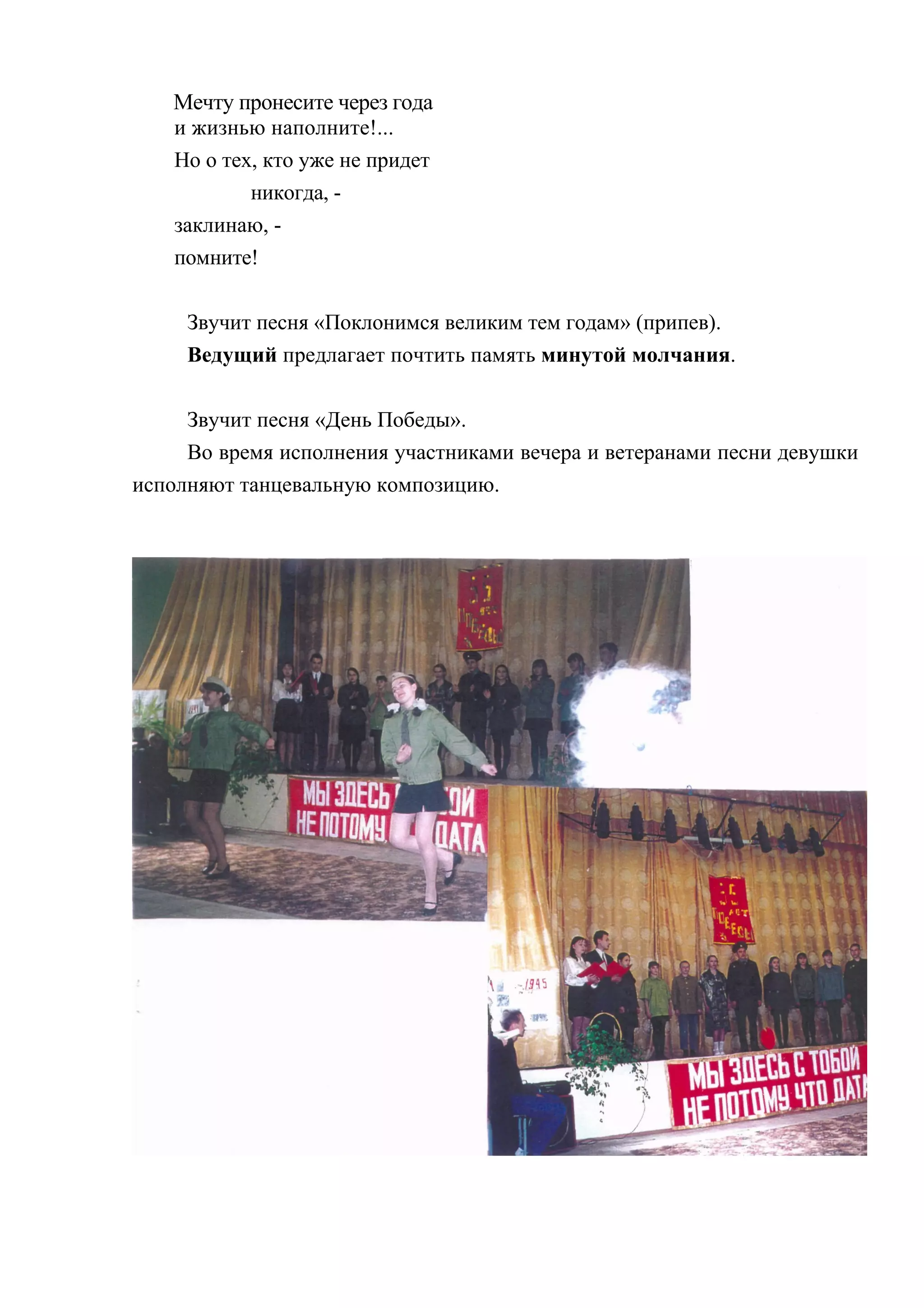 Мечту пронесите через года
   и жизнью наполните!...
   Но о тех, кто уже не придет
           никогда, -
   заклинаю, -
   помните!

     Звучит песня «Поклонимся великим тем годам» (припев).
     Ведущий предлагает почтить память минутой молчания.

     Звучит песня «День Победы».
     Во время исполнения участниками вечера и ветеранами песни девушки
исполняют танцевальную композицию.
 