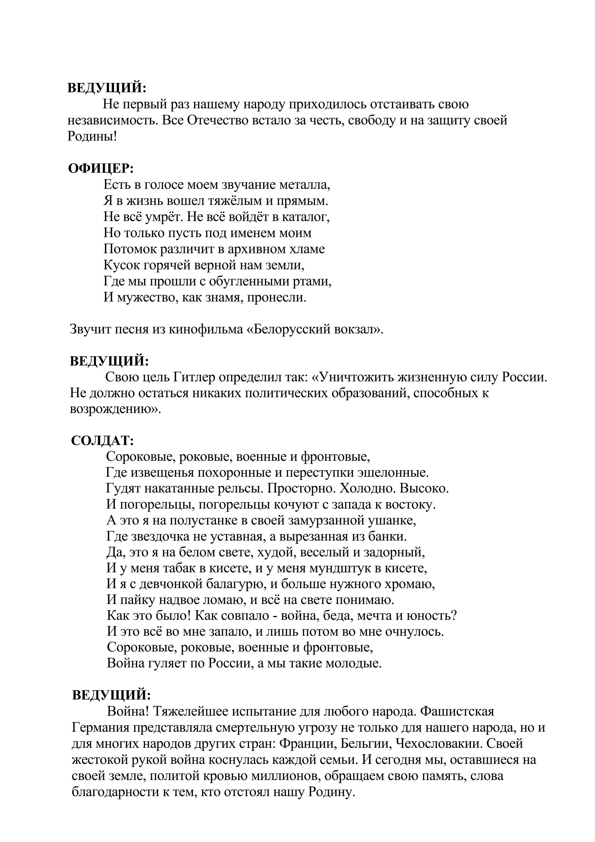 ВЕДУЩИЙ:
     Не первый раз нашему народу приходилось отстаивать свою
независимость. Все Отечество встало за честь, свободу и на защиту своей
Родины!

ОФИЦЕР:
   Есть в голосе моем звучание металла,
   Я в жизнь вошел тяжёлым и прямым.
   Не всё умрёт. Не всё войдёт в каталог,
   Но только пусть под именем моим
   Потомок различит в архивном хламе
   Кусок горячей верной нам земли,
   Где мы прошли с обугленными ртами,
   И мужество, как знамя, пронесли.

Звучит песня из кинофильма «Белорусский вокзал».

ВЕДУЩИЙ:
     Свою цель Гитлер определил так: «Уничтожить жизненную силу России.
Не должно остаться никаких политических образований, способных к
возрождению».

СОЛДАТ:
   Сороковые, роковые, военные и фронтовые,
   Где извещенья похоронные и переступки эшелонные.
   Гудят накатанные рельсы. Просторно. Холодно. Высоко.
   И погорельцы, погорельцы кочуют с запада к востоку.
    А это я на полустанке в своей замурзанной ушанке,
    Где звездочка не уставная, а вырезанная из банки.
    Да, это я на белом свете, худой, веселый и задорный,
    И у меня табак в кисете, и у меня мундштук в кисете,
    И я с девчонкой балагурю, и больше нужного хромаю,
    И пайку надвое ломаю, и всё на свете понимаю.
    Как это было! Как совпало - война, беда, мечта и юность?
    И это всё во мне запало, и лишь потом во мне очнулось.
    Сороковые, роковые, военные и фронтовые,
    Война гуляет по России, а мы такие молодые.

ВЕДУЩИЙ:
     Война! Тяжелейшее испытание для любого народа. Фашистская
Германия представляла смертельную угрозу не только для нашего народа, но и
для многих народов других стран: Франции, Бельгии, Чехословакии. Своей
жестокой рукой война коснулась каждой семьи. И сегодня мы, оставшиеся на
своей земле, политой кровью миллионов, обращаем свою память, слова
благодарности к тем, кто отстоял нашу Родину.
 