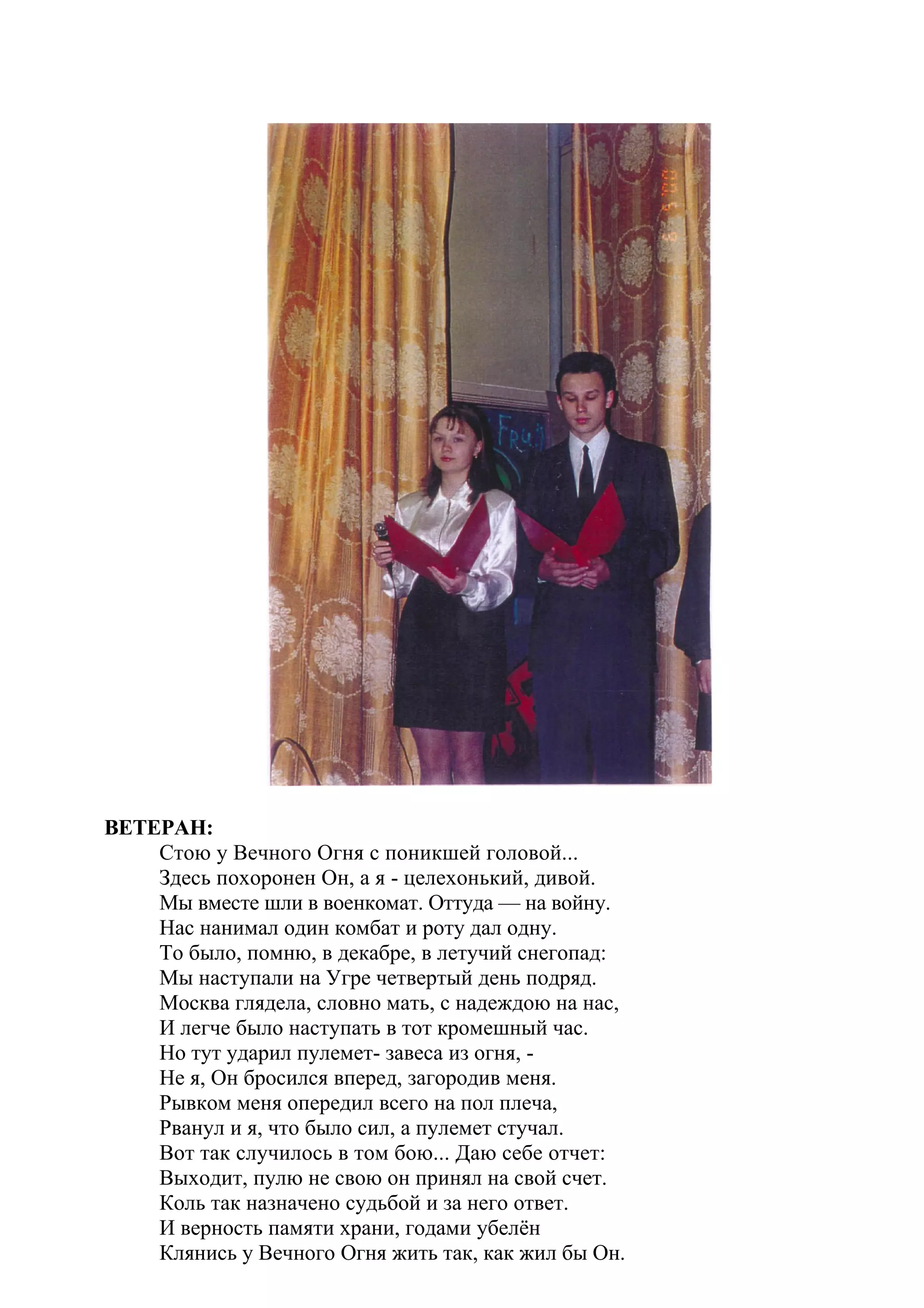 ВЕТЕРАН:
    Стою у Вечного Огня с поникшей головой...
    Здесь похоронен Он, а я - целехонький, дивой.
    Мы вместе шли в военкомат. Оттуда — на войну.
    Нас нанимал один комбат и роту дал одну.
    То было, помню, в декабре, в летучий снегопад:
    Мы наступали на Угре четвертый день подряд.
    Москва глядела, словно мать, с надеждою на нас,
    И легче было наступать в тот кромешный час.
    Но тут ударил пулемет- завеса из огня, -
    Не я, Он бросился вперед, загородив меня.
    Рывком меня опередил всего на пол плеча,
    Рванул и я, что было сил, а пулемет стучал.
    Вот так случилось в том бою... Даю себе отчет:
    Выходит, пулю не свою он принял на свой счет.
    Коль так назначено судьбой и за него ответ.
    И верность памяти храни, годами убелён
    Клянись у Вечного Огня жить так, как жил бы Он.
 