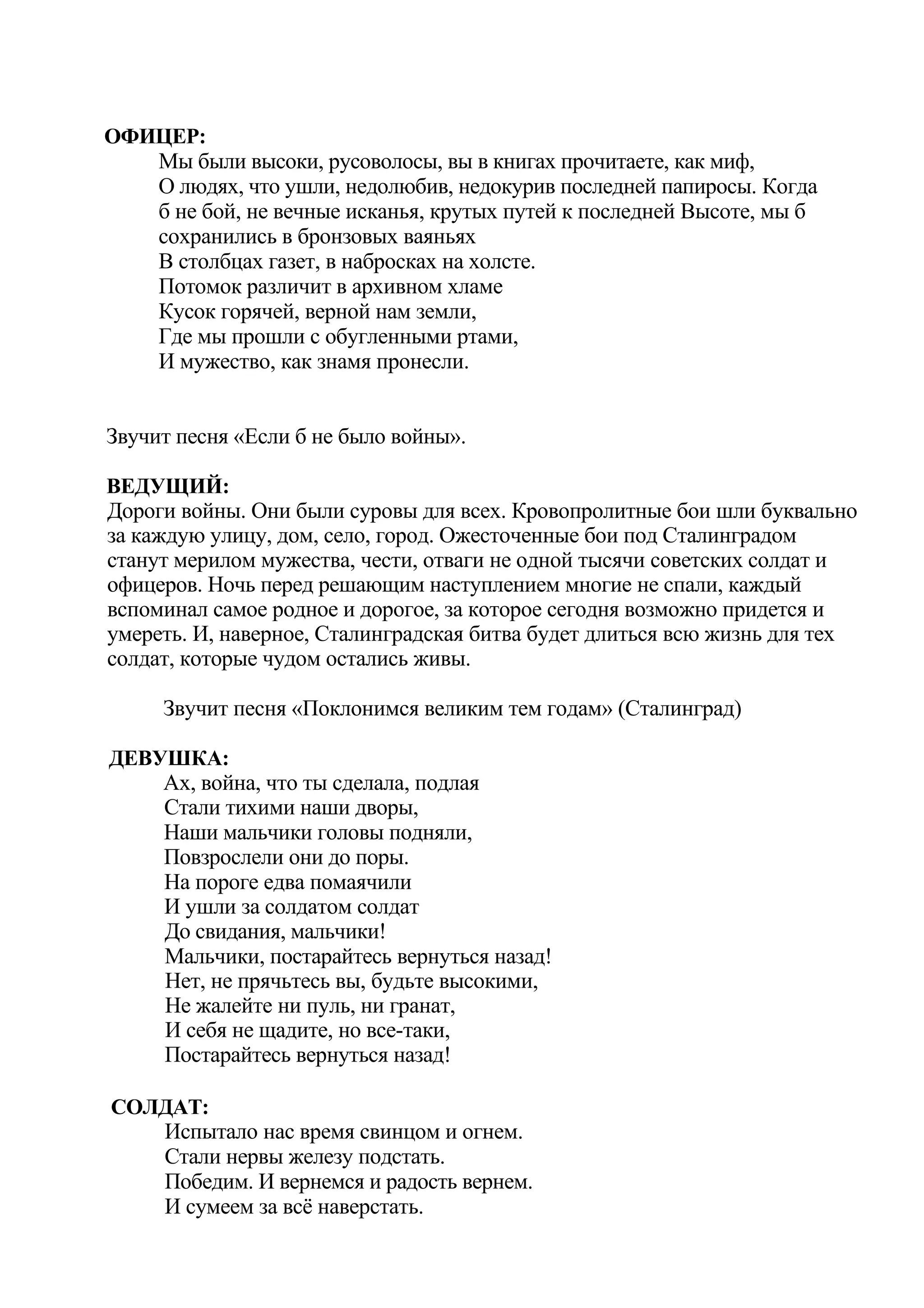 ОФИЦЕР:
   Мы были высоки, русоволосы, вы в книгах прочитаете, как миф,
   О людях, что ушли, недолюбив, недокурив последней папиросы. Когда
   б не бой, не вечные исканья, крутых путей к последней Высоте, мы б
   сохранились в бронзовых ваяньях
   В столбцах газет, в набросках на холсте.
   Потомок различит в архивном хламе
   Кусок горячей, верной нам земли,
   Где мы прошли с обугленными ртами,
   И мужество, как знамя пронесли.


Звучит песня «Если б не было войны».

ВЕДУЩИЙ:
Дороги войны. Они были суровы для всех. Кровопролитные бои шли буквально
за каждую улицу, дом, село, город. Ожесточенные бои под Сталинградом
станут мерилом мужества, чести, отваги не одной тысячи советских солдат и
офицеров. Ночь перед решающим наступлением многие не спали, каждый
вспоминал самое родное и дорогое, за которое сегодня возможно придется и
умереть. И, наверное, Сталинградская битва будет длиться всю жизнь для тех
солдат, которые чудом остались живы.

     Звучит песня «Поклонимся великим тем годам» (Сталинград)

ДЕВУШКА:
    Ах, война, что ты сделала, подлая
    Стали тихими наши дворы,
    Наши мальчики головы подняли,
    Повзрослели они до поры.
    На пороге едва помаячили
    И ушли за солдатом солдат
    До свидания, мальчики!
    Мальчики, постарайтесь вернуться назад!
    Нет, не прячьтесь вы, будьте высокими,
    Не жалейте ни пуль, ни гранат,
    И себя не щадите, но все-таки,
    Постарайтесь вернуться назад!

СОЛДАТ:
   Испытало нас время свинцом и огнем.
   Стали нервы железу подстать.
   Победим. И вернемся и радость вернем.
   И сумеем за всё наверстать.
 