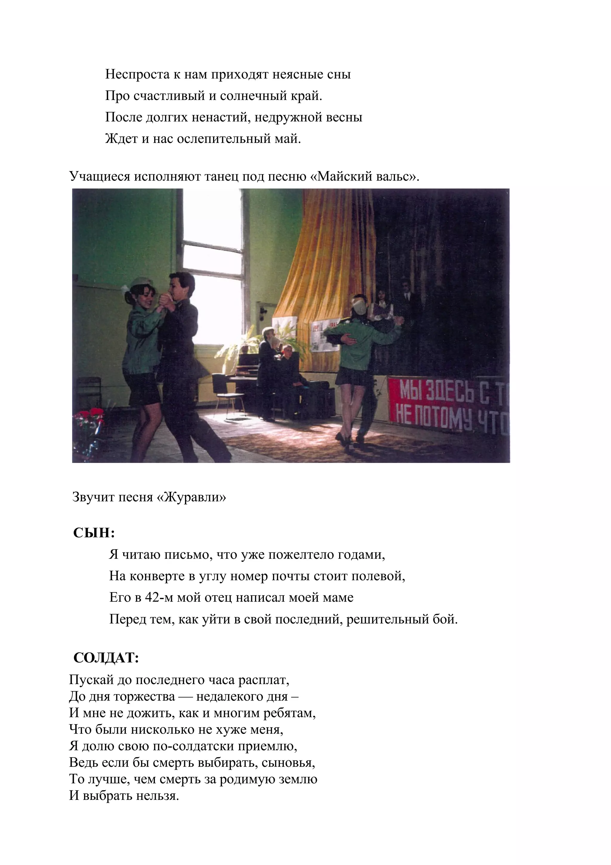Неспроста к нам приходят неясные сны
     Про счастливый и солнечный край.
     После долгих ненастий, недружной весны
     Ждет и нас ослепительный май.

Учащиеся исполняют танец под песню «Майский вальс».




Звучит песня «Журавли»

СЫН:
   Я читаю письмо, что уже пожелтело годами,
   На конверте в углу номер почты стоит полевой,
   Его в 42-м мой отец написал моей маме
      Перед тем, как уйти в свой последний, решительный бой.

 СОЛДАТ:
Пускай до последнего часа расплат,
До дня торжества — недалекого дня –
И мне не дожить, как и многим ребятам,
Что были нисколько не хуже меня,
Я долю свою по-солдатски приемлю,
Ведь если бы смерть выбирать, сыновья,
То лучше, чем смерть за родимую землю
И выбрать нельзя.
 