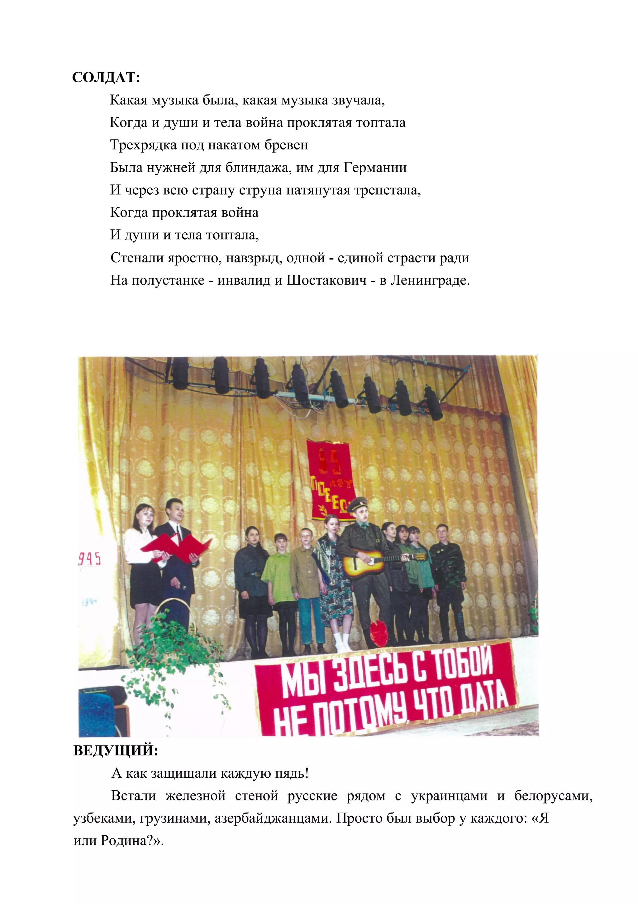 СОЛДАТ:
   Какая музыка была, какая музыка звучала,
   Когда и души и тела война проклятая топтала
   Трехрядка под накатом бревен
     Была нужней для блиндажа, им для Германии
     И через всю страну струна натянутая трепетала,
     Когда проклятая война
     И души и тела топтала,
     Стенали яростно, навзрыд, одной - единой страсти ради
     На полустанке - инвалид и Шостакович - в Ленинграде.




ВЕДУЩИЙ:
      А как защищали каждую пядь!
     Встали железной стеной русские рядом с украинцами и белорусами,
узбеками, грузинами, азербайджанцами. Просто был выбор у каждого: «Я
или Родина?».
 