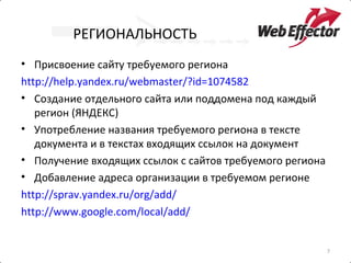 РЕГИОНАЛЬНОСТЬ
• Присвоение сайту требуемого региона
http://help.yandex.ru/webmaster/?id=1074582
• Создание отдельного сайта или поддомена под каждый
   регион (ЯНДЕКС)
• Употребление названия требуемого региона в тексте
   документа и в текстах входящих ссылок на документ
• Получение входящих ссылок с сайтов требуемого региона
• Добавление адреса организации в требуемом регионе
http://sprav.yandex.ru/org/add/
http://www.google.com/local/add/


                                                          7
 