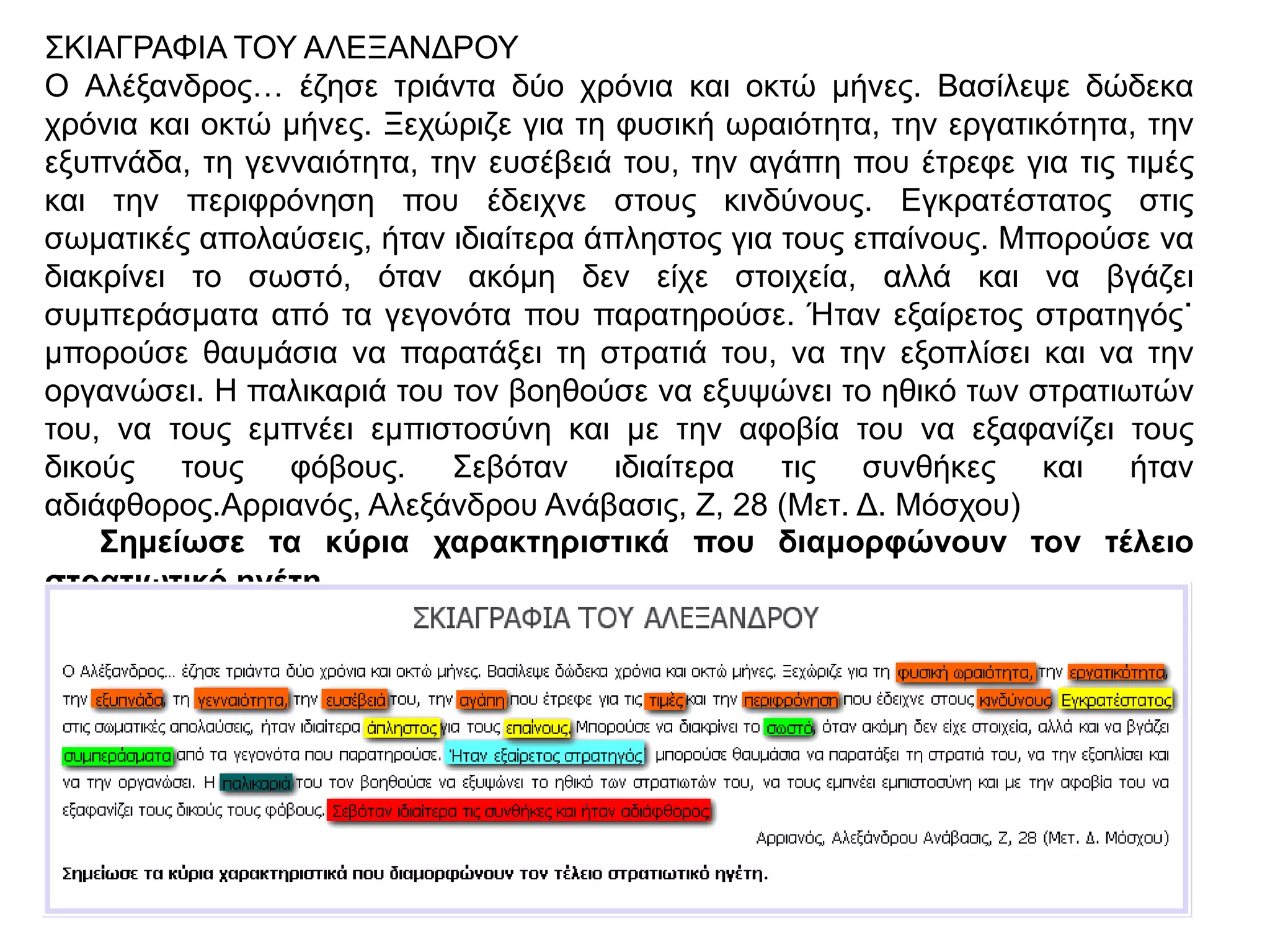 ΣΚΙΑΓΡΑΦΙΑ ΤΟΥ ΑΛΕΞΑΝΔΡΟΥ
Ο Αλέξανδρος… έζησε τριάντα δύο χρόνια και οκτώ
μήνες. Βασίλεψε δώδεκα χρόνια και οκτώ μήνες.
Ξεχώριζε για τη φυσική ωραιότητα, την
εργατικότητα, την εξυπνάδα, τη γενναιότητα, την
ευσέβειά του, την αγάπη που έτρεφε για τις τιμές
και την περιφρόνηση που έδειχνε στους κινδύνους.
Εγκρατέστατος στις σωματικές απολαύσεις, ήταν
ιδιαίτερα άπληστος για τους επαίνους. Μπορούσε
να διακρίνει το σωστό, όταν ακόμη δεν είχε
στοιχεία, αλλά και να βγάζει συμπεράσματα από
τα γεγονότα που παρατηρούσε. Ήταν εξαίρετος
στρατηγός˙ μπορούσε θαυμάσια να παρατάξει τη
στρατιά του, να την εξοπλίσει και να την
οργανώσει. Η παλικαριά του τον βοηθούσε να
εξυψώνει το ηθικό των στρατιωτών του, να τους
εμπνέει εμπιστοσύνη και με την αφοβία του να
εξαφανίζει τους δικούς τους φόβους. Σεβόταν
ιδιαίτερα τις συνθήκες και ήταν αδιάφθορος.
Αρριανός, Αλεξάνδρου Ανάβασις, Ζ, 28 (Μετ. Δ.
Μόσχου)
▲ Σημείωσε τα κύρια χαρακτηριστικά που
διαμορφώνουν τον τέλειο στρατιωτικό ηγέτη.
 