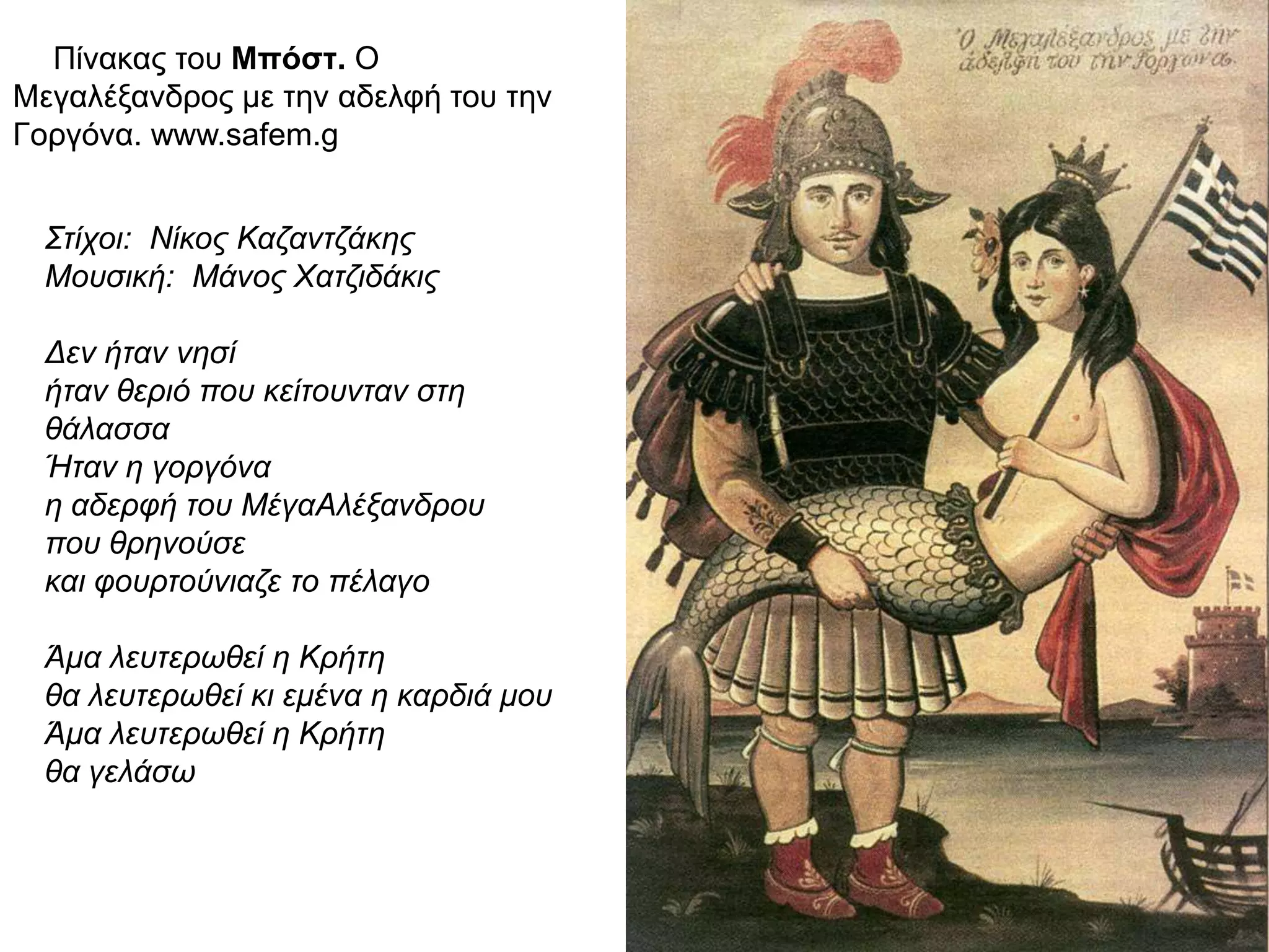 ► Πίνακας του Μπόστ. Ο Μεγαλέξανδρος
με την αδελφή του την Γοργόνα.
www.safem.g
Στίχοι: Νίκος Καζαντζάκης
Μουσική: Μάνος Χατζιδάκις
Δεν ήταν νησί
ήταν θεριό που κείτουνταν στη
θάλασσα
Ήταν η γοργόνα
η αδερφή του ΜέγαΑλέξανδρου
που θρηνούσε
και φουρτούνιαζε το πέλαγο
Άμα λευτερωθεί η Κρήτη
θα λευτερωθεί κι εμένα η καρδιά μου
Άμα λευτερωθεί η Κρήτη
θα γελάσω
 