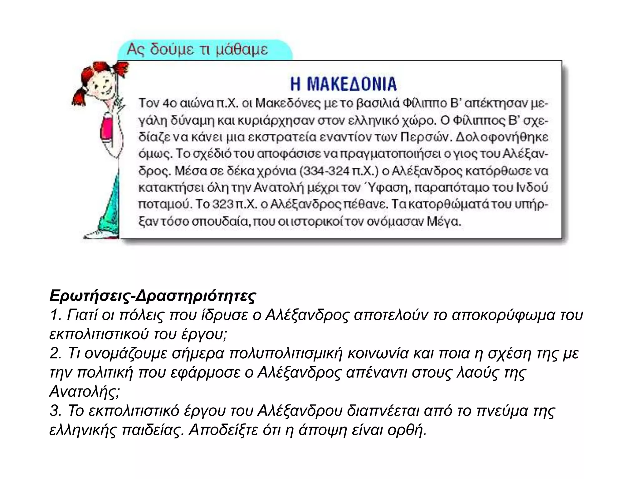 Ερωτήσεις-Δραστηριότητες
1. Γιατί οι πόλεις που ίδρυσε ο Αλέξανδρος αποτελούν το αποκορύφωμα του
εκπολιτιστικού του έργου;
2. Τι ονομάζουμε σήμερα πολυπολιτισμική κοινωνία και ποια η σχέση της με την
πολιτική που εφάρμοσε ο Αλέξανδρος απέναντι στους λαούς της Ανατολής;
3. Το εκπολιτιστικό έργου του Αλέξανδρου διαπνέεται από το πνεύμα της
ελληνικής παιδείας. Αποδείξτε ότι η άποψη είναι ορθή.
 