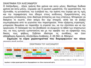ΣΚΙΑΓΡΑΦΙΑ ΤΟΥ ΑΛΕΞΑΝΔΡΟΥ
Ο Αλέξανδρος… έζησε τριάντα δύο χρόνια και οκτώ
μήνες. Βασίλεψε δώδεκα χρόνια και οκτώ μήνες.
Ξεχώριζε για τη φυσική ωραιότητα, την
εργατικότητα, την εξυπνάδα, τη γενναιότητα, την
ευσέβειά του, την αγάπη που έτρεφε για τις τιμές
και την περιφρόνηση που έδειχνε στους κινδύνους.
Εγκρατέστατος στις σωματικές απολαύσεις, ήταν
ιδιαίτερα άπληστος για τους επαίνους. Μπορούσε
να διακρίνει το σωστό, όταν ακόμη δεν είχε
στοιχεία, αλλά και να βγάζει συμπεράσματα από
τα γεγονότα που παρατηρούσε. Ήταν εξαίρετος
στρατηγός˙ μπορούσε θαυμάσια να παρατάξει τη
στρατιά του, να την εξοπλίσει και να την
οργανώσει. Η παλικαριά του τον βοηθούσε να
εξυψώνει το ηθικό των στρατιωτών του, να τους
εμπνέει εμπιστοσύνη και με την αφοβία του να
εξαφανίζει τους δικούς τους φόβους. Σεβόταν
ιδιαίτερα τις συνθήκες και ήταν αδιάφθορος.
Αρριανός, Αλεξάνδρου Ανάβασις, Ζ, 28 (Μετ. Δ.
Μόσχου)
▲ Σημείωσε τα κύρια χαρακτηριστικά που
διαμορφώνουν τον τέλειο στρατιωτικό ηγέτη.
 
