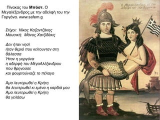 ► Πίνακας του Μπόστ. Ο Μεγαλέξανδρος
με την αδελφή του την Γοργόνα.
www.safem.g
Στίχοι: Νίκος Καζαντζάκης
Μουσική: Μάνος Χατζιδάκις
Δεν ήταν νησί
ήταν θεριό που κείτουνταν στη
θάλασσα
Ήταν η γοργόνα
η αδερφή του ΜέγαΑλέξανδρου
που θρηνούσε
και φουρτούνιαζε το πέλαγο
Άμα λευτερωθεί η Κρήτη
θα λευτερωθεί κι εμένα η καρδιά μου
Άμα λευτερωθεί η Κρήτη
θα γελάσω
 