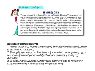 Ερωτήσεις-Δραστηριότητες
1. Γιατί οι πόλεις που ίδρυσε ο Αλέξανδρος αποτελούν το αποκορύφωμα του
εκπολιτιστικού του έργου;
2. Τι ονομάζουμε σήμερα πολυπολιτισμική κοινωνία και ποια η σχέση της με την
πολιτική που εφάρμοσε ο Αλέξανδρος απέναντι στους λαούς της Ανατολής;
3. Το εκπολιτιστικό έργου του Αλέξανδρου διαπνέεται από το πνεύμα της
ελληνικής παιδείας. Αποδείξτε ότι η άποψη είναι ορθή.
 