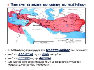 ► Ποια είναι τα σύνορα του κράτους του Αλεξάνδρου;
 Ο Αλέξανδρος δημιούργησε ένα τεράστιο κράτος που εκτεινόταν:
- από την Αδριατική ως τον Ινδό ποταμό και
- από την Κασπία ως την Αίγυπτο
 Στο κράτος αυτό ζούσε πλήθος λαών με διαφορετικές γλώσσες,
θρησκείες, νοοτροπίες, παραδόσεις.
 