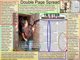 The image used is of The
Attack’s lead singer. He is
                                Double Page Spread
not showing direct eye         The aesthetic of the masthead ‘The Attack’ copies the bricks
contract to the                which ties the two pages together as they have similar styles.
audience, this adds a          The text ‘Where it all began’ also harmonizes with the colour of
mysterious ambiguous           the bricks. It also gives the impression of a strong, bold and
tone. There is also high key   powerful introduction, which draws the reader in.
lighting on one side of the                                                                                      This image has
face and low key lighting                                                                                        inspired the layout
on the other. This gives the                                                                                     of the double page
impression that he is hiding                                                                                     spread.
something and has two                                                                                           By adding never
sides of good and evil. Also                                                                                    before heard of,
the background creates                                                                                          unique facts gives
mystery as the alley could                                                                                      this interview an
lead anywhere.                                                                                                  edge over other
 I have used a pull                                                                                             interviews which do
 out quote which                                                                                                not attract the
 entices the reader                                                                                             audience through
 into the article                                                                                               the idea of
 and beneath the                                                                                                exclusiveness or
 pull out quote I                                                                                               knowing something
 have put the lead                                                                                              that others don’t.
 singers name
                                                                                                                 Upon seeing the
 which adds more
                                                                                                                 spread, the eye is
 impact, making it
                                                                                                                 first drawn to the
 inspiring. The
                                                                                                                 ‘The Attack’, this
 typography is in
                                                                                                                 is due to the bold
 black which
                                                                                                                 large font.
 contrasts with
                                                                                                                 Underneath is a
 white quote.
                                                                                                                 small introduction
The colour scheme through out the front cover, contents           The text used in the double page spread is     with personal,
page and double page spread is black, white, red and brown.       small, so I have included lines to break up    inviting language
I chose to continue the colour scheme of red and black            the text into three columns. This breaks up    to make the
through the page numbers, this links it to the rest of the        the layout and makes it less intimidating.     reader feel
magazine’s colour scheme.                                                                                        included.
 