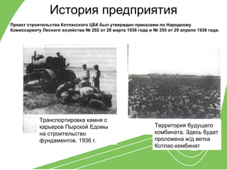 История предприятия
Проект строительства Котласского ЦБК был утвержден приказами по Народному
Комиссариату Лесного хозяйства № 292 от 28 марта 1936 года и № 355 от 29 апреля 1936 года.




            Транспортировка камня с
            карьеров Пырской Едомы                            Территория будущего
            на строительство                                  комбината. Здесь будет
            фундаментов. 1936 г.                              проложена ж/д ветка
                                                              Котлас-комбинат
 