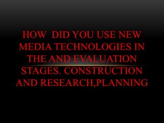 HOW DID YOU USE NEW
MEDIA TECHNOLOGIES IN
  THE AND EVALUATION
 STAGES. CONSTRUCTION
AND RESEARCH,PLANNING
 