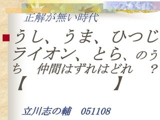 正解が無い時代
うし、うま、ひつじ、
ライオン、とら、のう
ち    仲間はずれはどれ       ？
【               】
 立川志の輔 051108
 