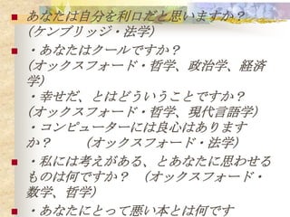    あなたは自分を利口だと思いますか？
    (ケンブリッジ・法学)
   ・あなたはクールですか？
    (オックスフォード・哲学、政治学、経済
    学)
    ・幸せだ、とはどういうことですか？
    (オックスフォード・哲学、現代言語学)
    ・コンピューターには良心はあります
    か？   (オックスフォード・法学)
   ・私には考えがある、とあなたに思わせる
    ものは何ですか？ (オックスフォード・
    数学、哲学)
   ・あなたにとって悪い本とは何です
 