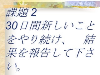 課題 2
30日間新しいこと
をやり続け、 結
果を報告して下さ
い。
 