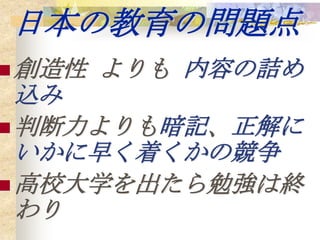 日本の教育の問題点
 創造性   よりも 内容の詰め
  込み
 判断力よりも暗記、正解に
  いかに早く着くかの競争
 高校大学を出たら勉強は終
  わり
 