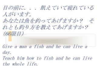 目の前に．．．飢えていて疲れている
人がいます。
あなたは魚を釣ってあげますか？ そ
れとも釣り方を教えてあげますか？
(66限目)

Give a man a fish and he can live a
day.
Teach him how to fish and he can live
the whole life.
 