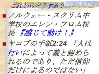 これからどうする？
 ノルウェー・スクリム中
  学校のエレン・フロム校
  長 『感じて動け！』
 ヤコブの手紙2:24 「人は
  行いによって義と認めら
  れるのであり、ただ信仰
  だけによるのではない」
 