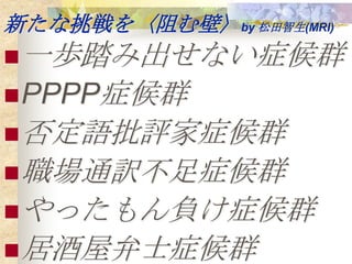 新たな挑戦を〈阻む壁〉by 松田智生(MRI)
 一歩踏み出せない症候群
 PPPP症候群
 否定語批評家症候群
 職場通訳不足症候群
 やったもん負け症候群
 居酒屋弁士症候群
 