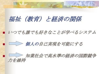 福祉（教育）と経済の関係

   いつでも誰でも好きなことが学べるシステム

      個人の自己実現を可能にする

       知業社会で高水準の経済の国際競争
    力を維持
 