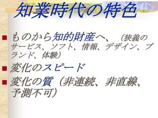 知業時代の特色
 ものから知的財産へ、（狭義の
サービス、ソフト、情報、デザイン、ブ
ランド、体験）
 変化のスピード
 変化の質（非連続、非直線、
予測不可）
 