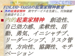 FINLAND-VAASAの起業家精神教育
   外的起業家精神 財やサービスを生産し、付加価値
    を創造すること

 内的起業家精神   創造性、
    自己効力感、柔軟性、活
    動、勇気、イニシャチブ、
    リーダーシップ、リスク管
    理、方向性、協調性、モチ
    ベーション
 