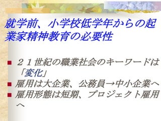 就学前、小学校低学年からの起
業家精神教育の必要性

   ２１世紀の職業社会のキーワードは
    「変化」
   雇用は大企業、公務員→中小企業へ
   雇用形態は短期、プロジェクト雇用
    へ
 