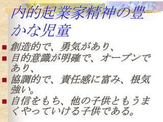 内的起業家精神の豊
    かな児童
 創造的で、勇気があり、
 目的意識が明確で、オープンで
  あり、
 協調的で、責任感に富み、根気
  強い。
 自信をもち、他の子供ともうま
  くやっていける子供である。
 