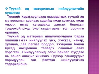 Төслийг хэрэгжүүлэхэд шаардагдах түүхий эд
материалыг хаанаас хэдийд ямар хэмжээ, ямар
үнээр, ямар хугацаанд хангаж болохыг
тодорхойлоход энэ судалгааны гол зорилго
оршино.
 Түүхий эд материал нийлүүлэгчдийн бараа
үйлчилгээгээ нийлүүлэх үнэ, хэмжээ, чанар,
хугацаа, сав баглаа боодол, тээврийн болон
бусад нөхцөлийн талаарх саналыг авах
хэрэгтэй. Нийлүүлэгчид олон байвал бүгдээс
нь санал авахыг хичээнэ. Эдгээр саналуудыг
харьцуулан    гол   бэлтгэн    нийлүүлэгчээ
тодорхойлно.
 