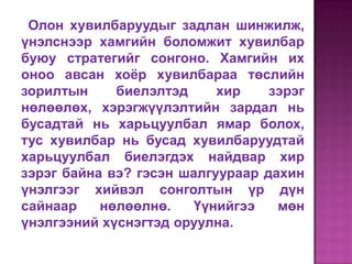 Олон хувилбаруудыг задлан шинжилж,
үнэлснээр хамгийн боломжит хувилбар
буюу стратегийг сонгоно. Хамгийн их
оноо авсан хоѐр хувилбараа төслийн
зорилтын     биелэлтэд     хир    зэрэг
нөлөөлөх, хэрэгжүүлэлтийн зардал нь
бусадтай нь харьцуулбал ямар болох,
тус хувилбар нь бусад хувилбаруудтай
харьцуулбал биелэгдэх найдвар хир
зэрэг байна вэ? гэсэн шалгуураар дахин
үнэлгээг хийвэл сонголтын үр дүн
сайнаар    нөлөөлнө.    Үүнийгээ   мөн
үнэлгээний хүснэгтэд оруулна.
 