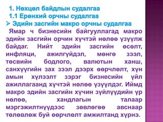 Ямар ч бизнесийн байгууллагад макро
эдийн засгийн орчин хүчтэй нөлөө үзүүлж
байдаг. Нийт эдийн засгийн өсөлт,
инфляци,    ажилгүйдэл,   мөнгө     зээл,
төсвийн    бодлого,   валютын      ханш,
санхүүгийн зах зээл дээрх өөрчлөлт, хүн
амын хүлээлт зэрэг бизнесийн үйл
ажиллагаанд хүчтэй нөлөө үзүүлдэг. Иймд
макро эдийн засгийн хүчин зүйлүүдийн үр
нөлөө,         хандлагын         талаар
мэргэжилтнүүдээс    зөвлөгөө    авснаар
төлөвлөж буй өөрчлөлт амжилтанд хүрнэ.
 