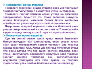 Технологи техникийн өндөр хурдтай өнөө үед тэргүүний
технологид тулгуурлаж л амжилтанд хүрэх нь тодорхой.
 Технологи гэдгийг хамгийн өргөн утгаар нь энгийнээр
тодорхойлбол: Бодит үр дүн бүхий зорилгод чиглүүлж
мэдлэг боловсрол, материал баялаг болон холбогдох
арга барилыг ухаалгаар хэрэглэхийг технологи гэнэ.
 Ямар шинж чанартай өөрчлөлт хийх гэж байгаатай чинь
уялдан ямар технологийн сонголт хийх вэ? технологийн
судалгаа юунд чиглүүлэх вэ? гэдэг нь тодорхойлогдоно.

  Хүн ам цөөтэй жижиг орны хувьд манай бизнесийн
байгууллагуудын үйл ажиллагаанд олон улсын хүчин
зүйл бараг тодорхойлогч нөлөөг үзүүлдэг. Энэ хүрээнд
гадаад харилцаа, ОХУ, Хятад улс хийгээд хөгжингүй бусад
улс орны дотоод улс төр эдийн засгийн амьдрал, олон
улсын байгууллага, хандивлагч орнуудын зээл тусламж
зэргийг   хийхээр   төлөвлөж     буй    өөрчлөлтийнхөө
агуулгатай уялдуулан авч үзэж судлах нь төслийн
үндэслэлийг улам чамбай болгоно гэдгийг анхаарна уу.
 