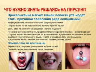 ЧТО НУЖНО ЗНАТЬ РЕШАЯСЬ НА ПИРСИНГ!
    Прокалыкание мягких тканей полости рта модет
    стать причиной появления ряда осложнений:
   Инфицирование раны патогенными микроорганизмами;
   Покраснение из-за повышенного притока крови к языку;
   Боль, отек из-за увеличивающегося потока жидкости
   Не исключается вероятность продолжительного кровотечения из—а повлеждений
    сосудов, аллергические реакции на используемые в украшении материалы, потеря
    вкусовой чувствительности языка, утрата его подвижности или онемение,
    покраснение мягких тканей, постоянное травмирование десны.
    Помимо того, не исключена:
   Вероятность стирания, разрушения зубных пломб;
   Сложности при употреблении пищи, жевании;
 