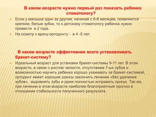 В каком возрасте нужно первый раз показать ребенка
                          стоматологу?
   Если у малыша один за другим, начиная с 6-8 месяцев, появляются
    крепкие, белые зубки, то к детскому стоматологу ребенка нужно
    привести в 2 года.
   На осмотр к врачу-ортодонту - в 4 -5 лет.



     В каком возрасте эффективнее всего устанавливать
    брекет-систему?
   Идеальный возраст для установки брекет-системы 9-11 лет. В этом
    возрасте, в связи с ростом челюсти, отсутствием 7-ых зубов и
    возможностью научить ребенка хорошо ухаживать за брекет-системой,
    ортодонт имеет хорошие шансы закончить лечение «без удаления
    зубов», выровнять зубы и даже полностью исправить прикус. Так же,
    при лечении в этом возрасте наиболее благоприятный прогноз в
    отношении стабильности полученного результата.
 