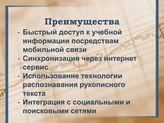 Преимущества
- Быстрый доступ к учебной
  информации посредствам
  мобильной связи
- Синхронизация через интернет
  сервис
- Использование технологии
  распознавания рукописного
  текста
- Интеграция с социальными и
  поисковыми сетями
 
