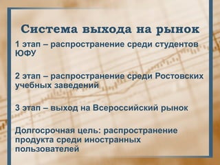 Система выхода на рынок
1 этап – распространение среди студентов
ЮФУ

2 этап – распространение среди Ростовских
учебных заведений

3 этап – выход на Всероссийский рынок

Долгосрочная цель: распространение
продукта среди иностранных
пользователей
 