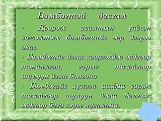 Бөмбөгтэй     дасгал
    ­    Доороос      авалтын        үндсэн 
    зогсолтоос  бөмбөгиийг  өөр  дээрээ 
    авах
    ­  Бөмбөгийг  дээш  хөөргөхдөө  өвдгөөр 
    тэнийлгэн,       гарыг      тохойгоор 
    шулуун дээш болгоно 
    ­  Бөмбөгийг  хүлээн  авхдаа  гарыг 
    тохойгоор  шулуун  доош  болгож 
    өвдгөөр бага зэрэг нугалана. 
                      
 
