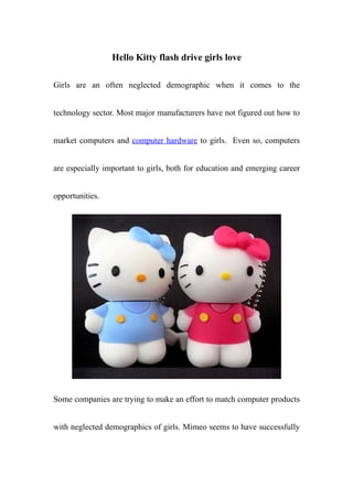 Hello Kitty flash drive girls love

Girls are an often neglected demographic when it comes to the


technology sector. Most major manufacturers have not figured out how to


market computers and computer hardware to girls. Even so, computers


are especially important to girls, both for education and emerging career


opportunities.




Some companies are trying to make an effort to match computer products


with neglected demographics of girls. Mimeo seems to have successfully
 