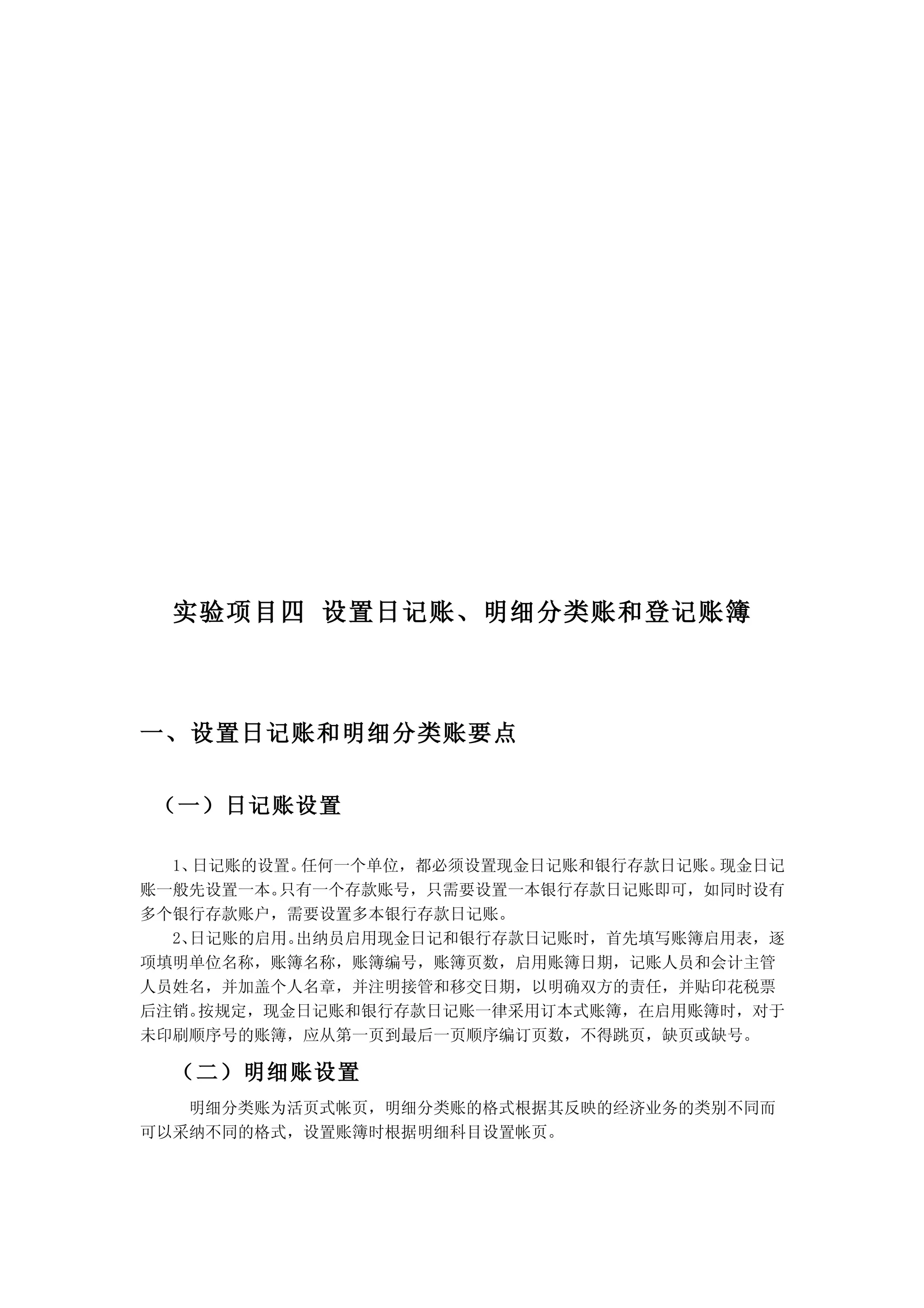 实验项目四 设置日记账、明细分类账和登记账簿



一、设置日记账和明细分类账要点


（一）日记账设置

  1、日记账的设置。任何一个单位，都必须设置现金日记账和银行存款日记账。现金日记
账一般先设置一本。 只有一个存款账号，只需要设置一本银行存款日记账即可，如同时设有
多个银行存款账户，需要设置多本银行存款日记账。
  2、日记账的启用。出纳员启用现金日记和银行存款日记账时，首先填写账簿启用表，逐
项填明单位名称，账簿名称，账簿编号，账簿页数，启用账簿日期，记账人员和会计主管
人员姓名，并加盖个人名章，并注明接管和移交日期，以明确双方的责任，并贴印花税票
后注销。 按规定，现金日记账和银行存款日记账一律采用订本式账簿，在启用账簿时，对于
未印刷顺序号的账簿，应从第一页到最后一页顺序编订页数，不得跳页，缺页或缺号。

  （二）明细账设置
   明细分类账为活页式帐页，明细分类账的格式根据其反映的经济业务的类别不同而
可以采纳不同的格式，设置账簿时根据明细科目设置帐页。
 