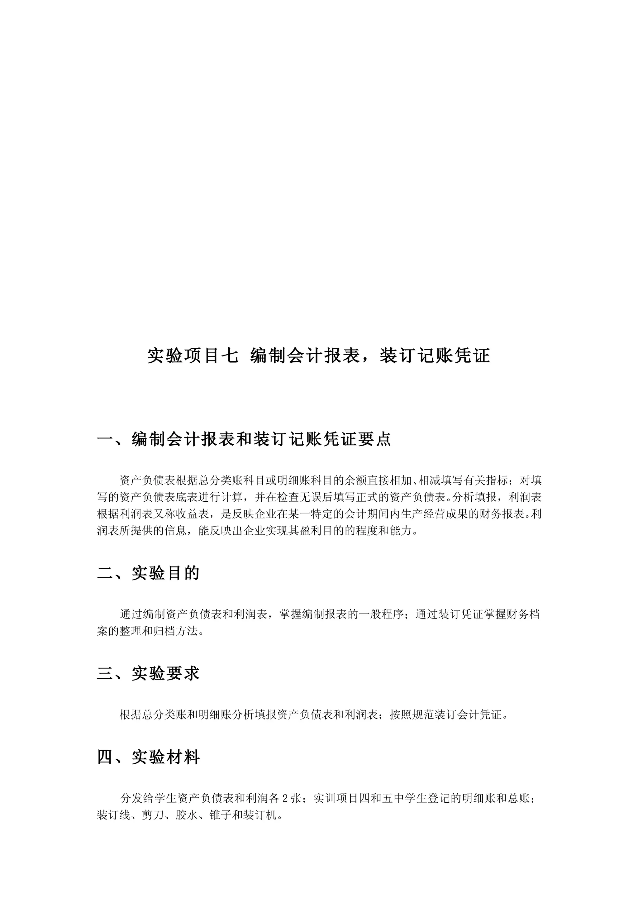 实验项目七 编制会计报表，装订记账凭证



一、编制会计报表和装订记账凭证要点

  资产负债表根据总分类账科目或明细账科目的余额直接相加、相减填写有关指标；对填
写的资产负债表底表进行计算，并在检查无误后填写正式的资产负债表。分析填报，利润表
根据利润表又称收益表，是反映企业在某一特定的会计期间内生产经营成果的财务报表。利
润表所提供的信息，能反映出企业实现其盈利目的的程度和能力。


二、实验目的

  通过编制资产负债表和利润表，掌握编制报表的一般程序；通过装订凭证掌握财务档
案的整理和归档方法。


三、实验要求

  根据总分类账和明细账分析填报资产负债表和利润表；按照规范装订会计凭证。


四、实验材料

  分发给学生资产负债表和利润各 2 张；实训项目四和五中学生登记的明细账和总账；
装订线、剪刀、胶水、锥子和装订机。
 