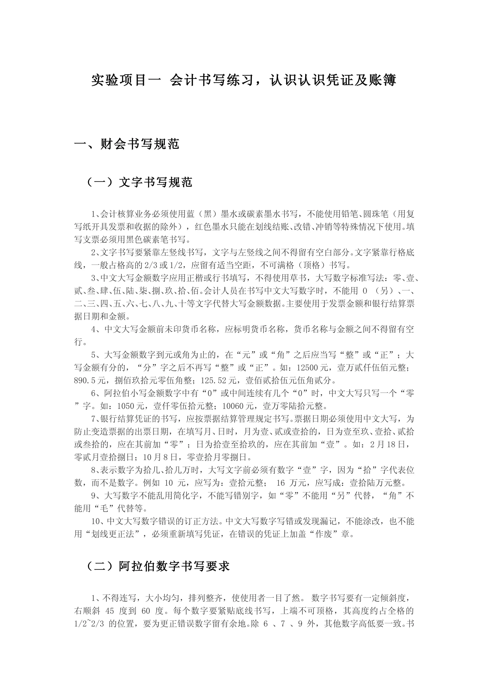 实验项目一 会计书写练习，认识认识凭证及账簿



一、财会书写规范


 （一）文字书写规范

    1、会计核算业务必须使用蓝（黑）墨水或碳素墨水书写，不能使用铅笔、     圆珠笔（用复
写纸开具发票和收据的除外），红色墨水只能在划线结账、       改错、冲销等特殊情况下使用。 填
写支票必须用黑色碳素笔书写。
    2、文字书写要紧靠左竖线书写，文字与左竖线之间不得留有空白部分。     文字紧靠行格底
线，一般占格高的 2/3 或 1/2，应留有适当空距，不可满格（顶格）书写。
    3、中文大写金额数字应用正楷或行书填写，不得使用草书，大写数字标准写法：零、      壹、
贰、 肆、 陆、 捌、 拾、 会计人员在书写中文大写数字时，不能用 O （另）、
   叁、 伍、 柒、 玖、 佰。                              一、
二、 四、 六、 八、 十等文字代替大写金额数据。
   三、 五、 七、 九、                  主要使用于发票金额和银行结算票
据日期和金额。
    4、中文大写金额前未印货币名称，应标明货币名称，货币名称与金额之间不得留有空
行。
    5、大写金额数字到元或角为止的，在“元”或“角”之后应当写“整”或“正”；大
写金额有分的，“分”字之后不再写“整”或“正”。如：12500 元，壹万贰仟伍佰元整；
890.5 元，捌佰玖拾元零伍角整；125.52 元，壹佰贰拾伍元伍角贰分。
    6、阿拉伯小写金额数字中有“0”或中间连续有几个“0”时，中文大写只写一个“零
”字。如：1050 元，壹仟零伍拾元整；10060 元，壹万零陆拾元整。
    7、银行结算凭证的书写，应按票据结算管理规定书写。    票据日期必须使用中文大写，为
防止变造票据的出票日期，在填写月、     日时，月为壹、 贰或壹拾的，日为壹至玖、 壹拾、贰拾
或叁拾的，应在其前加“零”；日为拾壹至拾玖的，应在其前加“壹”。如：2 月 18 日，
零贰月壹拾捌日；10 月 8 日，零壹拾月零捌日。
    8、表示数字为拾几、拾几万时，大写文字前必须有数字“壹”字，因为“拾”字代表位
数，而不是数字。例如 10 元，应写为：壹拾元整； 16 万元，应写成：壹拾陆万元整。
    9、大写数字不能乱用简化字，不能写错别字，如“零”不能用“另”代替，“角”不
能用“毛”代替等。
    10、中文大写数字错误的订正方法。   中文大写数字写错或发现漏记，不能涂改，也不能
用“划线更正法”，必须重新填写凭证，在错误的凭证上加盖“作废”章。


 （二）阿拉伯数字书写要求

    1、 不得连写，大小均匀，排列整齐，使使用者一目了然。 数字书写要有一定倾斜度，
右顺斜 45 度到 60 度。每个数字要紧贴底线书写，上端不可顶格，其高度约占全格的
1/2~2/3 的位置，要为更正错误数字留有余地。 6 、7 、9 外，其他数字高低要一致。
                         除                    书
 