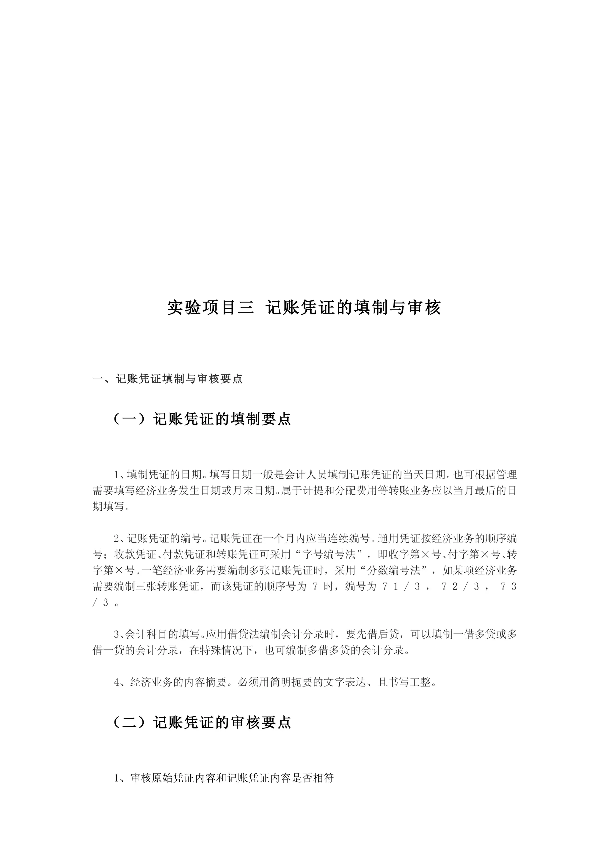实验项目三 记账凭证的填制与审核



一、记账凭证填制与审核要点


 （一）记账凭证的填制要点


  1、填制凭证的日期。填写日期一般是会计人员填制记账凭证的当天日期。也可根据管理
需要填写经济业务发生日期或月末日期。 属于计提和分配费用等转账业务应以当月最后的日
期填写。

    2、记账凭证的编号。记账凭证在一个月内应当连续编号。通用凭证按经济业务的顺序编
号；收款凭证、  付款凭证和转账凭证可采用“字号编号法”，即收字第×号、    付字第×号、    转
字第×号。  一笔经济业务需要编制多张记账凭证时，采用“分数编号法”，如某项经济业务
需要编制三张转账凭证，而该凭证的顺序号为 7 时，编号为 7 1 / 3 ， 7 2 / 3 ， 7 3
/ 3 。

  3、会计科目的填写。应用借贷法编制会计分录时，要先借后贷，可以填制一借多贷或多
借一贷的会计分录，在特殊情况下，也可编制多借多贷的会计分录。

  4、经济业务的内容摘要。必须用简明扼要的文字表达、且书写工整。


 （二）记账凭证的审核要点


  1、审核原始凭证内容和记账凭证内容是否相符
 
