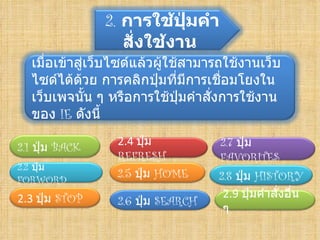 2. การใช้ปุ่มคำา
                   สั่งใช้งาน
  เมื่อเข้าสูเว็บไซด์แล้วผู้ใช้สามารถใช้งานเว็บ
             ่
  ไซด์ได้ด้วย การคลิกปุมที่มีการเชือมโยงใน
                          ่          ่
  เว็บเพจนัน ๆ หรือการใช้ปมคำาสังการใช้งาน
               ้               ุ่  ่
  ของ IE ดังนี้
                 2.4ปุ่ม           2.7 ปุ่ม
2.1 ปุ่ม BACK
                 REFRESH            FAVORITES
2.2 ปุ่ม
FORWORD
                 2.5 ปุ่ม HOME     2.8 ปุ่ม HISTORY
2.3ปุ่ม STOP                       2.9ปุ่มคำาสั่งอืน
                                                     ่
                 2.6 ปุ่ม SEARCH
                                    ๆ
 